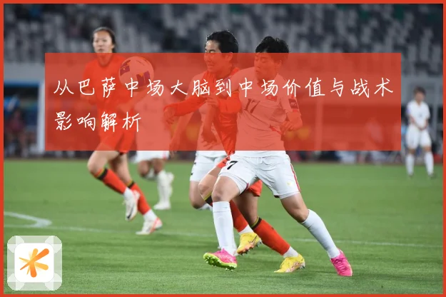 从巴萨中场大脑到中场价值与战术影响解析