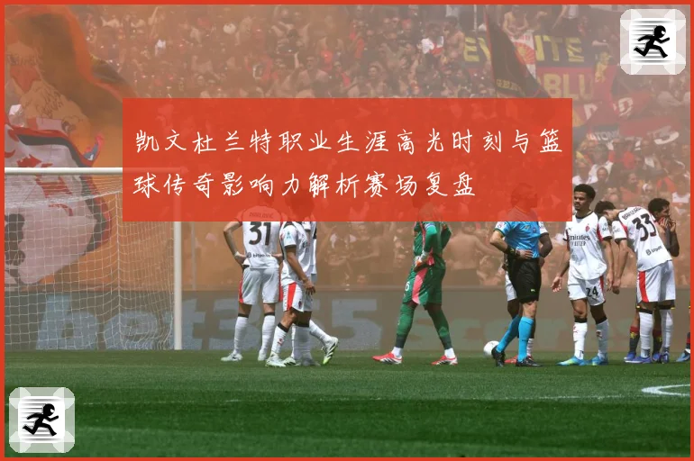 凯文杜兰特职业生涯高光时刻与篮球传奇影响力解析赛场复盘