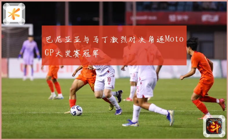 巴尼亚亚与马丁激烈对决角逐MotoGP大奖赛冠军