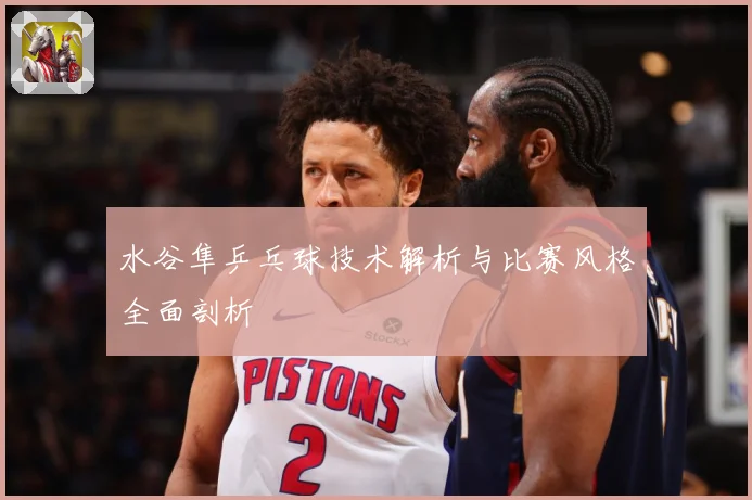 水谷隼乒乓球技术解析与比赛风格全面剖析