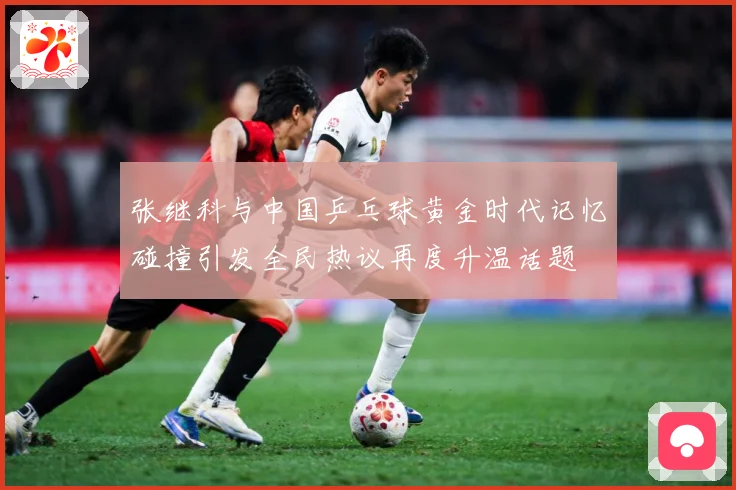 张继科与中国乒乓球黄金时代记忆碰撞引发全民热议再度升温话题