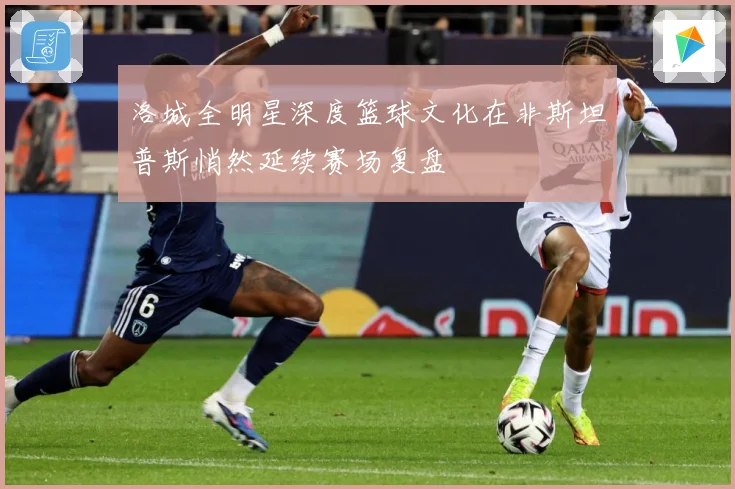 洛城全明星深度篮球文化在非斯坦普斯悄然延续赛场复盘