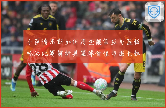 小萨博尼斯如何用全能策应与篮板统治比赛解析其篮球价值与成长轨迹