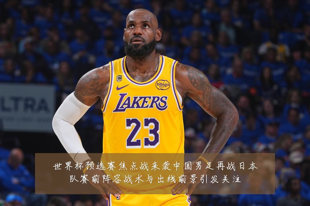 世界杯预选赛焦点战来袭中国男足再战日本队赛前阵容战术与出线前景引发关注