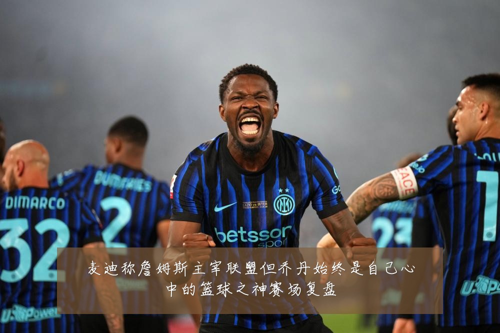 麦迪称詹姆斯主宰联盟但乔丹始终是自己心中的篮球之神赛场复盘