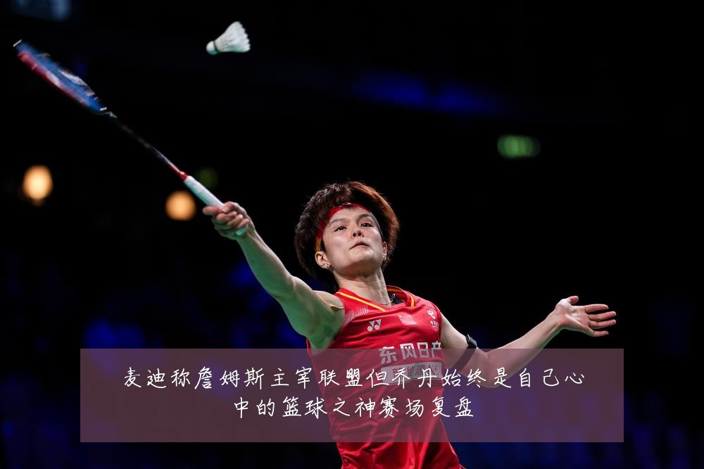 麦迪称詹姆斯主宰联盟但乔丹始终是自己心中的篮球之神赛场复盘