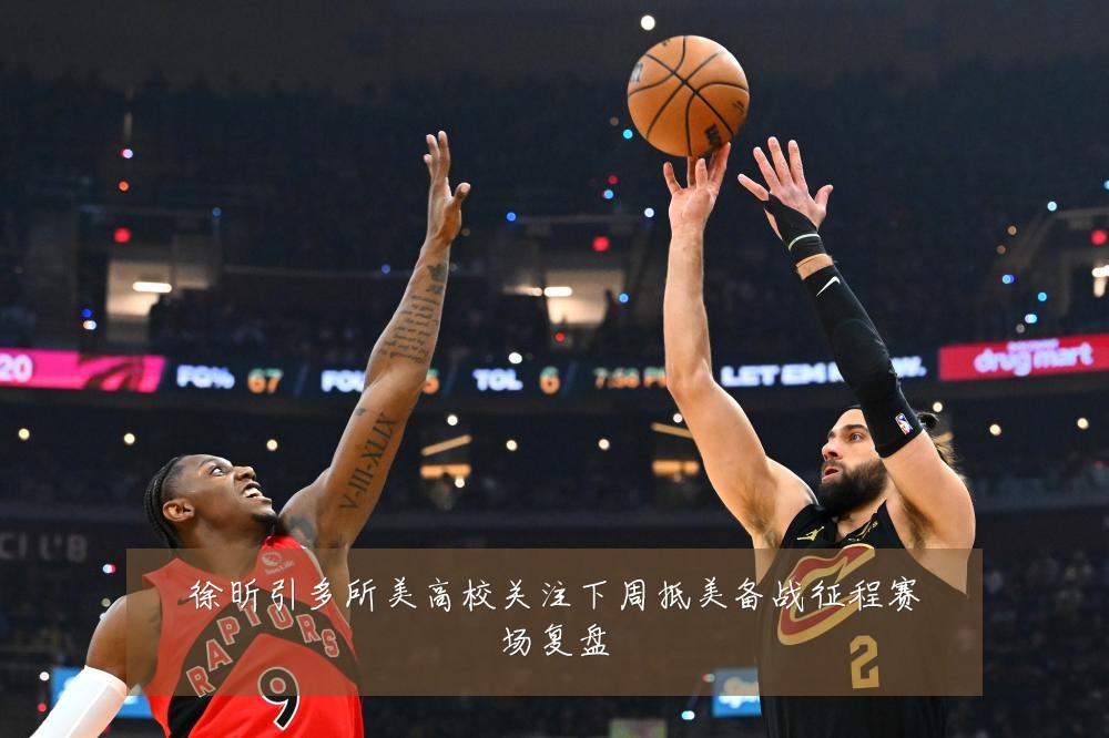 徐昕引多所美高校关注下周抵美备战征程赛场复盘