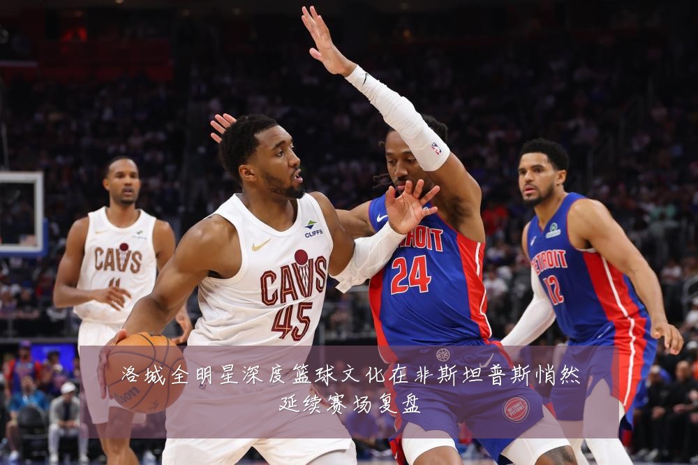 洛城全明星深度篮球文化在非斯坦普斯悄然延续赛场复盘