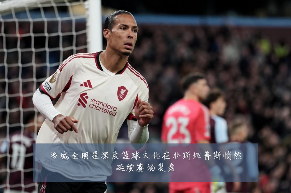 洛城全明星深度篮球文化在非斯坦普斯悄然延续赛场复盘